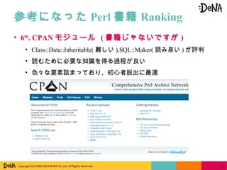 Copyright (C) 1999-2013 DeNA Co.,Ltd. All Rights Reserved.
参考になった Perl 書籍 Ranking
31
• 6th
. CPAN モジュール ( 書籍じゃないですが )
• Class::Data::Inheritable( 難しい ),SQL::Maker( 読み易い ) が評判
• 読むために必要な知識を得る過程が良い
• 色々な要素詰まっており、初心者脱出に最適
 