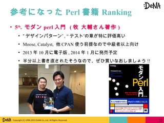 Copyright (C) 1999-2013 DeNA Co.,Ltd. All Rights Reserved.
参考になった Perl 書籍 Ranking
32
• 5th
. モダン perl 入門 ( 牧 大輔さん著作 )
• “ ”デザインパターン , “ ”テスト の章が特に評価高い
• Moose, Catalyst, 他 CPAN 使う前提なので中級者以上向け
• 2013 年 10 月に電子版 , 2014 年 1 月に発売予定
• 半分以上書き直されたそうなので、ぜひ買いなおしましょう !!
 