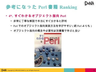 Copyright (C) 1999-2013 DeNA Co.,Ltd. All Rights Reserved.
参考になった Perl 書籍 Ranking
33
• 4th
. すぐわかるオブジェクト指向 Perl
• 非常に丁寧な解説で本当にすぐ分かると評判
• Perl でのオブジェクト指向実装方法を学びやすい ( 続 Perl よりも )
• オブジェクト指向の概念や必要性は別書籍で学ぶと良い
 