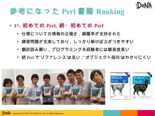 Copyright (C) 1999-2013 DeNA Co.,Ltd. All Rights Reserved.
参考になった Perl 書籍 Ranking
36
• 1st
. 初めての Perl, 続・初めての Perl
• 仕様についての情報の正確さ , 網羅率が支持された
• 練習問題が充実しており、しっかり解けば力がつきやすい
• 翻訳読み難い , プログラミング未経験者には難易度高い
• 続 Perl ” ”で リファレンス は良い ,” ”オブジェクト指向 はわかりにくい
 