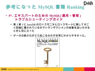 Copyright (C) 1999-2013 DeNA Co.,Ltd. All Rights Reserved.
参考になった MySQL 書籍 Ranking
37
• 5th
. エキスパートのための MySQL[ 運用 + 管理 ]
トラブルシューティングガイド
• 第 3 章 5 に InnoDB のロックモニタとロックモードに関してすご
く詳細に書かれているのでトランザクションの挙動を追いかける
ときに役に立った
• データの断片化がどう起こるのかが非常にわかりやすかった。
 