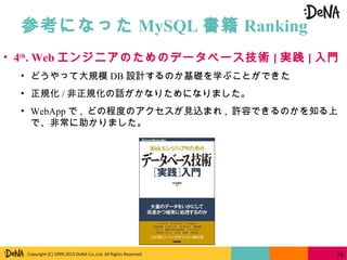 Copyright (C) 1999-2013 DeNA Co.,Ltd. All Rights Reserved.
参考になった MySQL 書籍 Ranking
38
• 4th
. Web エンジニアのためのデータベース技術 [ 実践 ] 入門
• どうやって大規模 DB 設計するのか基礎を学ぶことができた
• 正規化 / 非正規化の話がかなりためになりました。
• WebApp で , どの程度のアクセスが見込まれ , 許容できるのかを知る上
で、非常に助かりました。
 