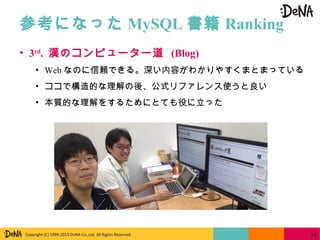 Copyright (C) 1999-2013 DeNA Co.,Ltd. All Rights Reserved.
参考になった MySQL 書籍 Ranking
39
• 3rd
. 漢のコンピューター道 (Blog)
• Web なのに信頼できる。深い内容がわかりやすくまとまっている
• ココで構造的な理解の後、公式リファレンス使うと良い
• 本質的な理解をするためにとても役に立った
 