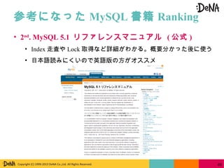 Copyright (C) 1999-2013 DeNA Co.,Ltd. All Rights Reserved.
参考になった MySQL 書籍 Ranking
40
• 2nd
. MySQL 5.1 リファレンスマニュアル ( 公式 )
• Index 走査や Lock 取得など詳細がわかる。概要分かった後に使う
• 日本語読みにくいので英語版の方がオススメ
 