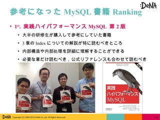 Copyright (C) 1999-2013 DeNA Co.,Ltd. All Rights Reserved.
参考になった MySQL 書籍 Ranking
41
• 1st
. 実践ハイパフォーマンス MySQL 第 2 版
• 大半の研修生が購入して参考にしていた書籍
• 3 章の Index についての解説が特に読むべきところ
• 内部構造や内部処理を詳細に理解することができる
• 必要な章だけ読むべき , 公式リファレンスも合わせて読むべき
 