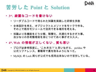 Copyright (C) 1999-2013 DeNA Co.,Ltd. All Rights Reserved.
苦労した Point と Solution
50
• 3rd
. 綺麗なコードを書けない
• リーダブルコードで得られた知識を実践した研修生多数
• 全体設計を考え、オブジェクトとメソッドをモックで作る。
その上で既存モジュールで流用できる場所を考える。
• 知識より各機能をどう分類、階層化、共通化するかが大事。
自分なりの思考整理術を身につけておく事がオススメ。
• 4th
. Web の情報が正しくない , 質も悪い
• ブログは参考程度に。“これ本当？”と思いながら、 perldoc や
公式リファレンス、書籍等で裏を取るようになった。
• MySQL の Lock 周りが公式でも信用出来ないので苦労している。
 