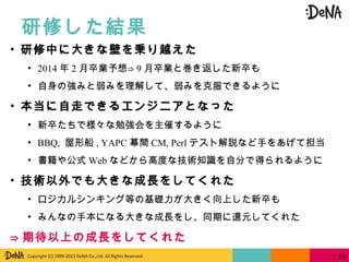 Copyright (C) 1999-2013 DeNA Co.,Ltd. All Rights Reserved.
研修した結果
56
• 研修中に大きな壁を乗り越えた
• 2014 年 2 月卒業予想⇒ 9 月卒業と巻き返した新卒も
• 自身の強みと弱みを理解して、弱みを克服できるように
• 本当に自走できるエンジニアとなった
• 新卒たちで様々な勉強会を主催するように
• BBQ, 屋形船 , YAPC 幕間 CM, Perl テスト解説など手をあげて担当
• 書籍や公式 Web などから高度な技術知識を自分で得られるように
• 技術以外でも大きな成長をしてくれた
• ロジカルシンキング等の基礎力が大きく向上した新卒も
• みんなの手本になる大きな成長をし、同期に還元してくれた
⇒ 期待以上の成長をしてくれた
 