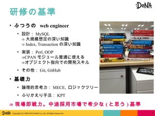 Copyright (C) 1999-2013 DeNA Co.,Ltd. All Rights Reserved.
研修の基準
7
• ふつうの web engineer
• 設計： MySQL
⇒ 大規模想定の深い知識
⇒ Index, Transaction の深い知識
• 実装： Perl, OOP
CPAN⇒ モジュール普通に使える
⇒オブジェクト指向での開発スキル
• その他： Git, GitHub
• 基礎力
• 論理的思考力： MECE, ロジックツリー
• ふりかえり手法： KPT
⇒ 現場即戦力。中途採用市場で希少な ( と思う ) 基準
 