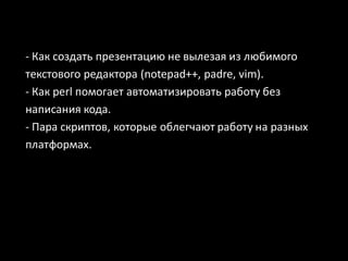 - Как создать презентацию не вылезая из любимого
текстового редактора (notepad++, padre, vim).
- Как perl помогает автоматизировать работу без
написания кода.
- Пара скриптов, которые облегчают работу на разных
платформах.
 