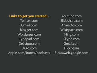 Links to get you started...        Youtube.com
         Twitter.com               Slideshare.com
          Gmail.com                Animoto.com
         Blogger.com               Wikispace.com
      Wordpress.com                    Ning.com
        Typepad.com                   Skype.com
       Delicious.com                  Gmail.com
          Diigo.com                   Flickr.com
Apple.com/itunes/podcasts      Picasaweb.google.com
 