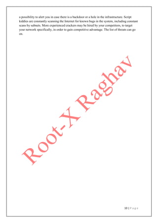 10 | P a g e
a possibility to alert you in case there is a backdoor or a hole in the infrastructure. Script
kiddies are constantly scanning the Internet for known bugs in the system, including constant
scans by subnets. More experienced crackers may be hired by your competitors, to target
your network specifically, in order to gain competitive advantage. The list of threats can go
on.
 