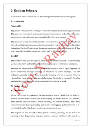 11 | P a g e
3. Existing Software
In this section we will discuss some of the current generation intrusion detection system.
3.1 Introduction
Network IDS
The network IDS usually has two logical components: the sensor and the management station.
The sensor sits on a network segment, monitoring it for suspicious traffic. The management
station receives alarms from the sensor(s) and displays them to an operator.
The sensors are usually dedicated systems that exist only to monitor the network. They have a
network interface in promiscuous mode, which means they receive all network traffic not just
that destined for their IP address and they capture passing network traffic for analysis. If they
detect something that looks unusual, they pass it back to the analysis station.
Host IDS
The host-based IDS looks for signs of intrusion on the local host system. These frequently
use the host system‟s audit and logging mechanism as a source of information for analysis.
They look for unusual activity that is confined to the local host such as logins, improper file
access, unapproved privilege escalation, or alterations on system privileges. This IDS
architecture generally uses rule-based engines for analyzing activity; an example of such a
rule might be, “super user privilege can only be attained through the su command.” Therefore
successive login attempts to the root account might be considered an attack.
3.2 Existing software
3.2.1 SNORT
Snort's open source network-based intrusion detection system (NIDS) has the ability to
perform real-time traffic analysis and packet logging on Internet Protocol (IP) networks.
Snort performs protocol analysis, content searching, and content matching. These basic
services have many purposes including application-aware triggered quality of service, to de-
prioritize bulk traffic when latency-sensitive applications are in use.
The program can also be used to detect probes or attacks, including, but not limited to,
operating system fingerprinting attempts, common gateway interface, buffer overflows,
 