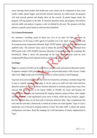 12 | P a g e
server message block probes, and stealth port scans. Snort can be configured in three main
modes: sniffer, packet logger, and network intrusion detection. In sniffer mode, the program
will read network packets and display them on the console. In packet logger mode, the
program will log packets to the disk. In intrusion detection mode, the program will monitor
network traffic and analyze it against a rule set defined by the user. The program will then
perform a specific action based on what has been identified.
3.2.1.1Snort Performance
We obtained a profiling result of Snort (ver 2.6.1.5) on Intel 2.0 GHz processor on
DebianLinux 2.6.18 using a GNU gprof [11] profiler (ver 2.16). Snort was configured with
five preprocessing components (Stream4, frag2, HTTP Inspect, Telnet decode and sfportscan)
and6565 rules. The network traces used to obtain the profiling result was obtained from
MITLincoln Lab's 1998 DARPA Intrusion Detection Evaluation project file (tcpdump file
format)[12]. Table 1 shows the percentage of the total execution time used by each
component(Profiling results depend on Snort configuration and test data.
3.2.2Tiger
Tiger is a security tool that can be use both as a security audit and intrusion detection system.
It supports multiple UNIX platforms and it is free and provided under a GPL license. Unlike
other tools, Tiger needs only of POSIX tools and is written entirely in shell language.
Tiger has some interesting features that merit its resurrection, including a modular design that
is easy to expand, and its double edge, it can be used as an audit tool and a host intrusion
detection system tool. Free Software intrusion detection is currently going many ways, from
network IDS (with Snort), to the kernel (LIDS, or SNARE for Linux and Systrace for
OpenBSD, for example), not mentioning file integrity checkers (many of these: aide, integrit
samhain, tripwire...) and logcheckers (even more of these, check the Log Analysis pages).
But few of them focus on the host-side of intrusion detection fully. Tiger complements this
tools and also provides a framework in which all of them can work together. Tiger it is not a
logchecker, nor it focused in integrity analysis. It does "the other stuff", it checks the system
configuration and status. Read the manpage for a full description of checks implemented in
Tiger.
 