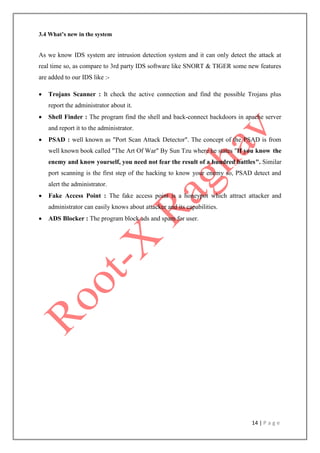 14 | P a g e
3.4 What’s new in the system
As we know IDS system are intrusion detection system and it can only detect the attack at
real time so, as compare to 3rd party IDS software like SNORT & TIGER some new features
are added to our IDS like :-
 Trojans Scanner : It check the active connection and find the possible Trojans plus
report the administrator about it.
 Shell Finder : The program find the shell and back-connect backdoors in apache server
and report it to the administrator.
 PSAD : well known as "Port Scan Attack Detector". The concept of the PSAD is from
well known book called "The Art Of War" By Sun Tzu where he states "If you know the
enemy and know yourself, you need not fear the result of a hundred battles". Similar
port scanning is the first step of the hacking to know your enemy so, PSAD detect and
alert the administrator.
 Fake Access Point : The fake access point is a honeypot which attract attacker and
administrator can easily knows about attacker and its capabilities.
 ADS Blocker : The program block ads and spam for user.
 