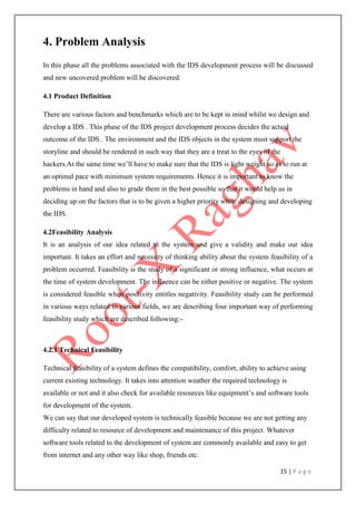 15 | P a g e
4. Problem Analysis
In this phase all the problems associated with the IDS development process will be discussed
and new uncovered problem will be discovered.
4.1 Product Definition
There are various factors and benchmarks which are to be kept in mind whilst we design and
develop a IDS . This phase of the IDS project development process decides the actual
outcome of the IDS . The environment and the IDS objects in the system must support the
storyline and should be rendered in such way that they are a treat to the eyes of the
hackers.At the same time we‟ll have to make sure that the IDS is light weight so as to run at
an optimal pace with minimum system requirements. Hence it is important to know the
problems in hand and also to grade them in the best possible so that it would help us in
deciding up on the factors that is to be given a higher priority while designing and developing
the IDS.
4.2Feasibility Analysis
It is an analysis of our idea related to the system and give a validity and make our idea
important. It takes an effort and necessity of thinking ability about the system feasibility of a
problem occurred. Feasibility is the study of a significant or strong influence, what occurs at
the time of system development. The influence can be either positive or negative. The system
is considered feasible when positivity entitles negativity. Feasibility study can be performed
in various ways related to various fields, we are describing four important way of performing
feasibility study which are described following:-
4.2.1 Technical Feasibility
Technical feasibility of a system defines the compatibility, comfort, ability to achieve using
current existing technology. It takes into attention weather the required technology is
available or not and it also check for available resources like equipment‟s and software tools
for development of the system.
We can say that our developed system is technically feasible because we are not getting any
difficulty related to resource of development and maintenance of this project. Whatever
software tools related to the development of system are commonly available and easy to get
from internet and any other way like shop, friends etc.
 