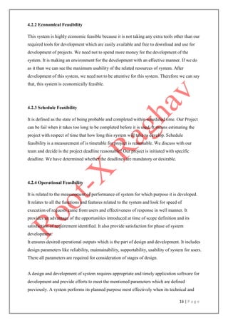 16 | P a g e
4.2.2 Economical Feasibility
This system is highly economic feasible because it is not taking any extra tools other than our
required tools for development which are easily available and free to download and use for
development of projects. We need not to spend more money for the development of the
system. It is making an environment for the development with an effective manner. If we do
as it than we can see the maximum usability of the related resources of system. After
development of this system, we need not to be attentive for this system. Therefore we can say
that, this system is economically feasible.
4.2.3 Schedule Feasibility
It is defined as the state of being probable and completed within scheduled time. Our Project
can be fail when it takes too long to be completed before it is used. It means estimating the
project with respect of time that how long this system will take to develop. Schedule
feasibility is a measurement of is timetable for project is reasonable. We discuss with our
team and decide is the project deadline reasonable? Our project is initiated with specific
deadline. We have determined whether the deadlines are mandatory or desirable.
4.2.4 Operational Feasibility
It is related to the measurement of performance of system for which purpose it is developed.
It relates to all the functions and features related to the system and look for speed of
execution of requests came from users and effectiveness of response in well manner. It
provides an advantage of the opportunities introduced at time of scope definition and its
satisfaction of requirement identified. It also provide satisfaction for phase of system
development.
It ensures desired operational outputs which is the part of design and development. It includes
design parameters like reliability, maintainability, supportability, usability of system for users.
There all parameters are required for consideration of stages of design.
A design and development of system requires appropriate and timely application software for
development and provide efforts to meet the mentioned parameters which are defined
previously. A system performs its planned purpose most effectively when its technical and
 