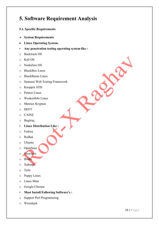 19 | P a g e
5. Software Requirement Analysis
5.1. Specific Requirements
 System Requirements
 Linux Operating System.
• Any penetration testing operating system like :
o Backtrack OS
o Kali OS
o NodeZero OS
o BlackBox Linux
o BlackBuntu Linux
o Samurai Web Testing Framework
o Knoppix STD
o Pentoo Linux
o Weakerth4n Linux
o Matriux Krypton
o DEFT
o CAINE
o Bugtraq
• Linux Distribution Like :
o Fedora
o Redhat
o Ubuntu
o OpenSuse
o Slowloris
o Bodhi
o Xubuntu
o Tails
o Puppy Linux
o Linux Mint
o Google Chrome
• Must Install Following Software's :
o Support Perl Programming
o Wireshark
 