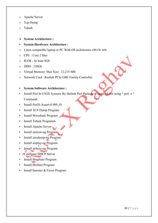 20 | P a g e
o Apache Server
o Tcp-Dump
o Tshark
 System Architecture :
• System Hardware Architecture :
o Linux compatible laptop or PC With OS architecture x86 Or x64.
o CPU : Core 2 Duo
o RAM : At least 4Gb
o HDD : 320Gb
o Virtual Memory: Max Size: 12,215 MB
o Network Card : Realtek PCIe GBE Family Controller.
• System Software Architecture :
• Install Perl In UNIX Systems By Default Perl Package is installed test using " perl -v "
Command.
• Install PerlX-Assert-0.900_01
• Install TCP Dump Program
• Install Wireshark Program
• Install Tshark Programm
• Install Apache Server
• Install airmon-ng Program
• Install airodump-ng Program
• Install airplay-ng Program
• Install airbase-ng Program
• Configure DHCP Server
• Install BrupSute Program
• Install Driftnet Program
• Install hamster & Ferret Program
 