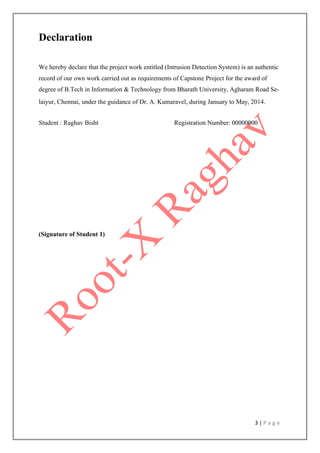 3 | P a g e
Declaration
We hereby declare that the project work entitled (Intrusion Detection System) is an authentic
record of our own work carried out as requirements of Capstone Project for the award of
degree of B.Tech in Information & Technology from Bharath University, Agharam Road Se-
laiyur, Chennai, under the guidance of Dr. A. Kumaravel, during January to May, 2014.
Student : Raghav Bisht Registration Number: 00000000
(Signature of Student 1)
 