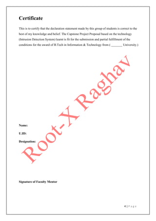4 | P a g e
Certificate
This is to certify that the declaration statement made by this group of students is correct to the
best of my knowledge and belief. The Capstone Project Proposal based on the technology
(Intrusion Detection System) learnt is fit for the submission and partial fulfillment of the
conditions for the award of B.Tech in Information & Technology from ( _______ University.)
Name:
U.ID:
Designation:
Signature of Faculty Mentor
 