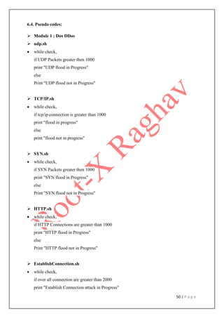 50 | P a g e
6.4. Pseudo codes:
 Module 1 : Dos DDos
 udp.sh
 while check,
if UDP Packets greater then 1000
print "UDP flood in Progress"
else
Print "UDP flood not in Progress"
 TCP/IP.sh
 while check,
if tcp/ip connection is greater than 1000
print "flood in progress"
else
print "flood not in progress"
 SYN.sh
 while check,
if SYN Packets greater then 1000
print "SYN flood in Progress"
else
Print "SYN flood not in Progress"
 HTTP.sh
 while check,
if HTTP Connections are greater than 1000
print "HTTP flood in Progress"
else
Print "HTTP flood not in Progress"
 EstablishConnection.sh
 while check,
if over all connection are greater than 2000
print "Establish Connection attack in Progress"
 