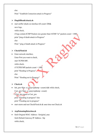 51 | P a g e
else
Print " Establish Connection attack in Progress"
 PingOfDeathAttack.sh
 start sniffer tshark on interface till count=200&
save logs,
while check,
if logs contain ICMP Packets size greater than=65500 "or" packets count > 1000
print "ping of death attack in Progress"
else
Print " ping of death attack in Progress"
 CheckFlood.sh
 Enter network interface,
Enter Port you want to check,
start TCPDUMP,
while check,
if TCPDUMP packets count > 1000
print "flooding in Progress"
else
Print " flooding not in Progress"
 Check.sh
 Init_pro=$(ps -a | grep tcpdump --count) && while check,
Curr_pro=$(ps -a | grep tcpdump --count)
if Init_pro equal to Curr_pro
print "Flooding in progress" else
print "Flooding not in progress"
 start xterm and run CheckFlood.sh & sane time run Check.sh
 ArpPoisoningDetection.sh
 fetch Original MAC Address : $original_mac
fetch Default Gateway IP Address : $ip
while check,
 