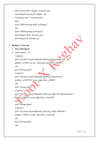 52 | P a g e
fetch Current MAC Address : $current_mac
fetch Default Gateway IP Address : $ip
if $original_mac == $current_mac
then,
print" ARP Poisoning NOT In Progress"
else
print" ARP Poisoning In Progress"
print"Suspect MAC: $current_mac"
print"Suspect IP: $current_ip"
 Module 2 : Firewall
 Port_Filtering.sh
 choose option : 1-4
if option 1:
print "You Have Chosen Manually Blocking Of Incoming Port : "
iptables -A INPUT -p tcp --destination-port $Po -j DROP
else
print "Wrong option"
if option 2:
print "You Have chosen Manually Blocking Outgoing Port: "
iptables -A OUTPUT -p tcp --dport $out -j DROP
else
print "Wrong option"
if option 3:
print "You Have chosen Manually Allowing / Open TCP Incoming Port: "
iptables -I INPUT -p tcp --dport $qw -j ACCEPT
else
print "Wrong option"
if option 4:
print "You Have chosen Manually Allowing / Open UDP Port: "
iptables -I INPUT -p udp --dport $we -j ACCEPT
else
print "Wrong option"
end
 