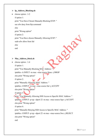 53 | P a g e
 Ip_Address_Blocking.sh
 choose option : 1-2
if option 1:
print "You Have Chosen Manually Blocking Of IP: "
use ufw deny from $ip command
else
print "Wrong option"
if option 2:
print "You Have chosen Manually Allowing Of IP :"
sudo ufw allow from $al
else
end
 Mac_Address_block.sh
 choose option : 1-4
if option 1:
print "You Manually Blocking MAC Address: "
iptables -A INPUT -m mac --mac-source $mac -j DROP
else print "Wrong option"
if option 2:
print "Manually Allowing MAC Address: "
iptables -I INPUT -m mac --mac-source $al -j ACCEPT
else print "Wrong option"
if option 3:
print "You Manually Allowing SSH Access to Specific MAC Address: "
iptables -I INPUT -p tcp --dport 22 -m mac --mac-source $qw -j ACCEPT
else print "Wrong option"
if option 4:
print "Manually Denying SSH Access to Specific MAC Address: "
iptables -I INPUT -p tcp --dport 22 -m mac --mac-source $we -j REJECT
else print "Wrong option"
end
 