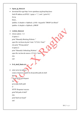 54 | P a g e
 Spam_ip_block.sh
 download file wget http://www.spamhaus.org/drop/drop.lasso
fetch IP address cat $FILE | egrep -v '^;' | awk '{ print $1}'
for ip,
block ,
iptables -A droplist -s $ipblock -j LOG --log-prefix "DROP List Block"
iptables -A droplist -s $ipblock -j DROP
 website_block.sh
 choose option : 1-2
if option 1:
print "Manually Blocking Website: "
open file /etc/hosts & print "echo "127.0.0.1 '$site'"
else print "Wrong option"
if option 2:
print "Manually Unblocking Website:"
open file /etc/host & remove 127.0.0.1 '$site'
else
end
 Evil_shell_finder.sh
 enter server ip address
create a function=@path for all possible paths & shell
then,
check HTTP get Request
for,
given php shells path
if
HTTP::Response=success
print"full path of shell"
else
print"shell not found"
end
 