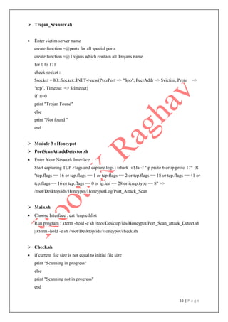 55 | P a g e
 Trojan_Scanner.sh
 Enter victim server name
create function =@ports for all special ports
create function =@Trojans which contain all Trojans name
for 0 to 171
check socket :
$socket = IO::Socket::INET->new(PeerPort => "$po", PeerAddr => $victim, Proto =>
"tcp", Timeout => $timeout)
if n=0
print "Trojan Found"
else
print "Not found "
end
 Module 3 : Honeypot
 PortScanAttackDetector.sh
 Enter Your Network Interface
Start capturing TCP Flags and capture logs : tshark -i $fa -f "ip proto 6 or ip proto 17" -R
"tcp.flags == 16 or tcp.flags == 1 or tcp.flags == 2 or tcp.flags == 18 or tcp.flags == 41 or
tcp.flags == 16 or tcp.flags == 0 or ip.len == 28 or icmp.type == 8" >>
/root/Desktop/ids/Honeypot/HoneypotLog/Port_Attack_Scan
 Main.sh
 Choose Interface : cat /tmp/ethlist
Run program : xterm -hold -e sh /root/Desktop/ids/Honeypot/Port_Scan_attack_Detect.sh
| xterm -hold -e sh /root/Desktop/ids/Honeypot/check.sh
 Check.sh
 if current file size is not equal to initial file size
print "Scanning in progress"
else
print "Scanning not in progress"
end
 