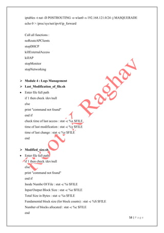 58 | P a g e
iptables -t nat -D POSTROUTING -o wlan0 -s 192.168.121.0/24 -j MASQUERADE
echo 0 > /proc/sys/net/ipv4/ip_forward
Call all functions :
noRouteAPClients
stopDHCP
killExternalAccess
killAP
stopMonitor
stopNetworking
 Module 4 : Logs Management
 Last_Modification_of_file.sh
 Enter file full path
if 1 then check /dev/null
else
print "command not found"
end if
check time of last access : stat -c %x $FILE
time of last modification : stat -c %y $FILE
time of last change : stat -c %z $FILE
end
 Modified_size.sh
 Enter file full path
if 1 then check /dev/null
else
print "command not found"
end if
Inode Numbe Of File : stat -c %i $FILE
Input/Output Block Size : stat -c %o $FILE
Total Size in Bytes : stat -c %s $FILE
Fundamental block size (for block counts) : stat -c %S $FILE
Number of blocks allocated : stat -c %c $FILE
end
 