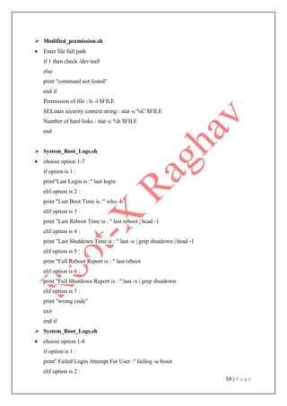 59 | P a g e
 Modified_permission.sh
 Enter file full path
if 1 then check /dev/null
else
print "command not found"
end if
Permission of file : ls -l $FILE
SELinux security context string : stat -c %C $FILE
Number of hard links : stat -c %h $FILE
end
 System_Boot_Logs.sh
 choose option 1-7
if option is 1 :
print"Last Login is :" last login
elif option is 2 :
print "Last Boot Time is :" who -b
elif option is 3 :
print "Last Reboot Time is : " last reboot | head -1
elif option is 4 :
print "Last Shutdown Time is : " last -x | grep shutdown | head -1
elif option is 5 :
print "Full Reboot Report is : " last reboot
elif option is 6 :
print "Full Shutdown Report is : " last -x | grep shutdown
elif option is 7 :
print "wrong code"
exit
end if
 System_Boot_Logs.sh
 choose option 1-8
if option is 1 :
print" Failed Login Attempt For User :" faillog -u $root
elif option is 2 :
 