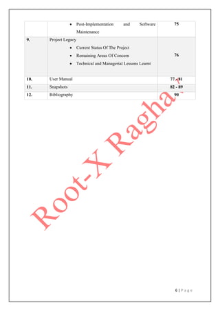 6 | P a g e
 Post-Implementation and Software
Maintenance
75
9. Project Legacy
 Current Status Of The Project
 Remaining Areas Of Concern
 Technical and Managerial Lessons Learnt
76
10. User Manual 77 - 81
11. Snapshots 82 - 89
12. Bibliography 90
 