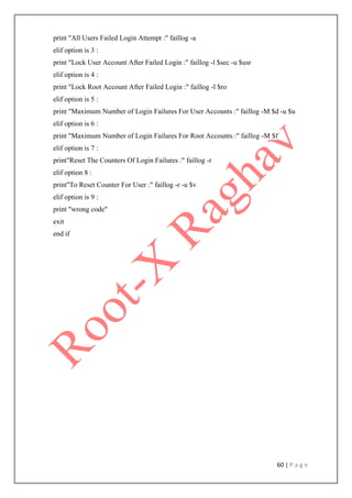 60 | P a g e
print "All Users Failed Login Attempt :" faillog -a
elif option is 3 :
print "Lock User Account After Failed Login :" faillog -l $sec -u $usr
elif option is 4 :
print "Lock Root Account After Failed Login :" faillog -l $ro
elif option is 5 :
print "Maximum Number of Login Failures For User Accounts :" faillog -M $d -u $u
elif option is 6 :
print "Maximum Number of Login Failures For Root Accounts :" faillog -M $f
elif option is 7 :
print"Reset The Counters Of Login Failures :" faillog -r
elif option 8 :
print"To Reset Counter For User :" faillog -r -u $v
elif option is 9 :
print "wrong code"
exit
end if
 