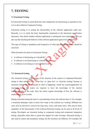 61 | P a g e
7. TESTING
7.1 Functional Testing
In Functional testing we need check the each components are functioning as expected or not,
so it is also called as Component Testing
Functional testing is to testing the functionality of the software application under test.
Basically, it is to check the basic functionality mentioned in the functional specification
document. Also check whether software application is meeting the user expectations. We can
also say that checking the behavior of the software application against test specification.
This type of testing is mandatory and irrespective of what type of application this should be
exercised.
What all need to be check in Functional Testing:
2. Is software is functioning as it should do?
3. Is software is not functioning as it should not do?
4. Is software is not doing as it not intended to do?‟
7.2. Structural Testing
The structural testing is the testing of the structure of the system or component.Structural
testing is often referred to as „white box‟ or „glass box‟ or „clear-box testing‟ because in
structural testing we are interested in what is happening „inside the system/application‟.In
structural testing the testers are required to have the knowledge of the internal
implementations of the code. Here the testers require knowledge of how the software is
implemented, how it works.
During structural testing the tester is concentrating on how the software does it. For example,
a structural technique wants to know how loops in the software are working. Different test
cases may be derived to exercise the loop once, twice, and many times. This may be done
regardless of the functionality of the software.Structural testing can be used at all levels of
testing. Developers use structural testing in component testing and component integration
testing, especially where there is good tool support for code coverage. Structural testing is
also used in system and acceptance testing, but the structures are different. For example, the
 