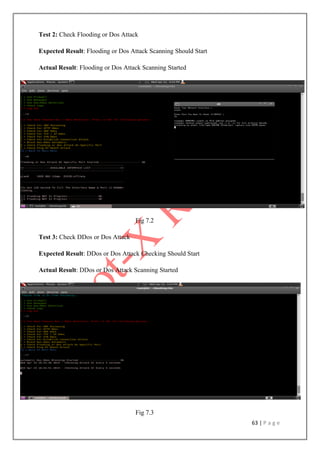 63 | P a g e
Test 2: Check Flooding or Dos Attack
Expected Result: Flooding or Dos Attack Scanning Should Start
Actual Result: Flooding or Dos Attack Scanning Started
Fig 7.2
Test 3: Check DDos or Dos Attack
Expected Result: DDos or Dos Attack Checking Should Start
Actual Result: DDos or Dos Attack Scanning Started
Fig 7.3
 