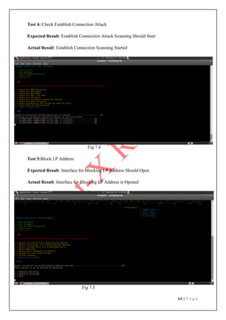 64 | P a g e
Test 4: Check Establish Connection Attack
Expected Result: Establish Connection Attack Scanning Should Start
Actual Result: Establish Connection Scanning Started
Fig 7.4
Test 5:Block I.P Address
Expected Result: Interface for Blocking I.P Address Should Open
Actual Result: Interface for Blocking I.P Address is Opened
Fig 7.5
 