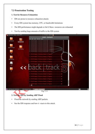 66 | P a g e
7.3 Penetration Testing
1. Test for Resource Exhaustion
• IDS are prone to resource exhaustion attacks
• Every IDS system has memory, CPU, or bandwidth limitations
• The IDS performance might degrade or fail if these resources are exhausted
• Test by sending large amounts of traffic to the IDS system
Fig 7.3.1
2. Test the IDS by Sending ARP Flood
• Flood the network by sending ARP packets.
• See the IDS response and how it reacts to this attack.
 