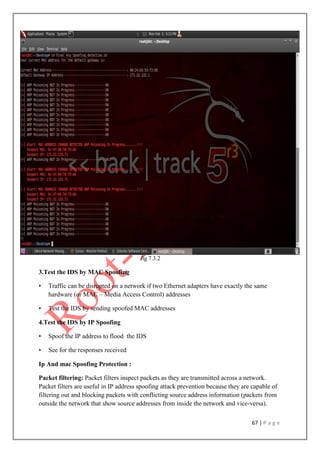 67 | P a g e
fig 7.3.2
3.Test the IDS by MAC Spoofing
• Traffic can be disrupted on a network if two Ethernet adapters have exactly the same
hardware (or MAC – Media Access Control) addresses
• Test the IDS by sending spoofed MAC addresses
4.Test the IDS by IP Spoofing
• Spoof the IP address to flood the IDS
• See for the responses received
Ip And mac Spoofing Protection :
Packet filtering: Packet filters inspect packets as they are transmitted across a network.
Packet filters are useful in IP address spoofing attack prevention because they are capable of
filtering out and blocking packets with conflicting source address information (packets from
outside the network that show source addresses from inside the network and vice-versa).
 