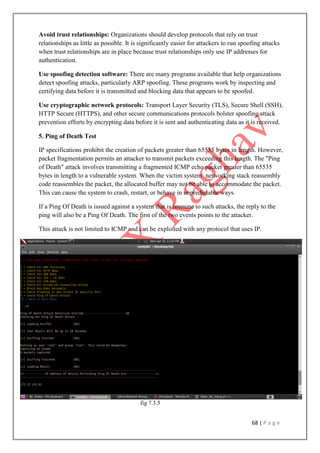 68 | P a g e
Avoid trust relationships: Organizations should develop protocols that rely on trust
relationships as little as possible. It is significantly easier for attackers to run spoofing attacks
when trust relationships are in place because trust relationships only use IP addresses for
authentication.
Use spoofing detection software: There are many programs available that help organizations
detect spoofing attacks, particularly ARP spoofing. These programs work by inspecting and
certifying data before it is transmitted and blocking data that appears to be spoofed.
Use cryptographic network protocols: Transport Layer Security (TLS), Secure Shell (SSH),
HTTP Secure (HTTPS), and other secure communications protocols bolster spoofing attack
prevention efforts by encrypting data before it is sent and authenticating data as it is received.
5. Ping of Death Test
IP specifications prohibit the creation of packets greater than 65535 bytes in length. However,
packet fragmentation permits an attacker to transmit packets exceeding this length. The "Ping
of Death" attack involves transmitting a fragmented ICMP echo packet greater than 65535
bytes in length to a vulnerable system. When the victim system networking stack reassembly
code reassembles the packet, the allocated buffer may not be able to accommodate the packet.
This can cause the system to crash, restart, or behave in unpredictable ways.
If a Ping Of Death is issued against a system that is immune to such attacks, the reply to the
ping will also be a Ping Of Death. The first of the two events points to the attacker.
This attack is not limited to ICMP and can be exploited with any protocol that uses IP.
fig 7.3.5
 