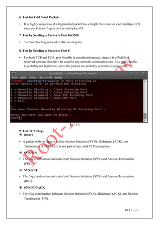 69 | P a g e
6. Test for Odd Sized Packets
• It is highly suspicious if a fragmented packet has a length that is not an even multiple of 8,
since packets are fragmented in multiples of 8.
7. Test by Sending a Packet to Port 0-65500
• Test for checking network traffic on all ports.
8. Test by Sending a Packet to Port 0
• For both TCP and UDP, port 0 traffic is considered unusual, since it is officially a
reserved port and shouldn‟t be used for any network communications. Any port 0 traffic
is probably not legitimate, since the packets are probably generated synthetically.
fig 7.3.8
9. Test TCP Flags.
 (none)
• A packet with no flags is neither Session Initiation (SYN), Midstream (ACK), nor
Termination (FIN/RST). It is not part of any valid TCP transaction.
 SYN/FIN
• The flag combination indicates both Session Initiation (SYN) and Session Termination
(FIN).
 SYN/RST
• The flag combination indicates both Session Initiation (SYN) and Session Termination
(RST).
 SYN/FIN/ACK
• This flag combination indicates Session Initiation (SYN), Midstream (ACK), and Session
Termination (FIN).
 