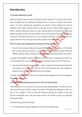 7 | P a g e
Introduction
1.1 Intrusion Detection Systems
Intrusion Detection Systems help information systems prepare for, and deal with attacks.
They accomplish this by collecting information from a variety of systems and network
sources, and then analyzing the information for possible security problems.An intrusion
detection system (IDS) examines system or network activity to find possible intrusions or
attacks. Intrusion detection systems are either network-based or host-based.Network based
intrusion detection systems are most common, and examine passing network traffic for signs
of intrusion. Host-based systems look at user and process activity on the local machine for
signs of intrusion. Since each type has specific strengths and weaknesses.
There are three main components to the Intrusion Detection System
1. Network Node Intrusion Detection System (NNIDS)performs the analysis of the traffic
that is passed from the network to a specific host. The difference between NIDS and
NNIDS is that the traffic is monitored on thesingle host only and not for the entire subnet.
Example of the NNIDS would be, installing it on a VPN device, to examine the traffic once
it was decrypted. This way you can see if someone is trying to break into your VPN device.
 Host Intrusion Detection System (HIDS) – takes a snap shot of your existing system files
and matches it to the previous snap shot. If the critical system files were modified or
deleted, the alert is sent to the administrator to investigate.
Example of the HIDS can be seen on the mission critical machines that are not expected to
change their configuration.
1.2 What Intrusion Detection System CAN And CAN NOT Provide
The IDS however is not an answer to all your Security related problems. You have to know
what you CAN, and CAN NOT expect of your IDS. In the following subsections I will try to
show a few examples of what an Intrusion Detection Systems are capable of, but each
network environment varies and each system needs to be tailored to meet your enterprise
environment needs.
The IDS CAN provide the following:
 CAN add a greater degree of integrity to the rest of you infrastructure
 