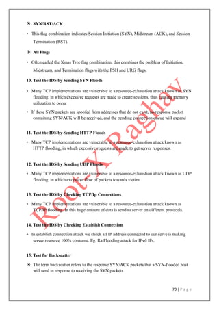 70 | P a g e
 SYN/RST/ACK
• This flag combination indicates Session Initiation (SYN), Midstream (ACK), and Session
Termination (RST).
 All Flags
• Often called the Xmas Tree flag combination, this combines the problem of Initiation,
Midstream, and Termination flags with the PSH and URG flags.
10. Test the IDS by Sending SYN Floods
• Many TCP implementations are vulnerable to a resource-exhaustion attack known as SYN
flooding, in which excessive requests are made to create sessions, thus causing memory
utilization to occur
• If these SYN packets are spoofed from addresses that do not exist, no response packet
containing SYN/ACK will be received, and the pending connection queue will expand
11. Test the IDS by Sending HTTP Floods
• Many TCP implementations are vulnerable to a resource-exhaustion attack known as
HTTP flooding, in which excessive requests are made to get server responses.
12. Test the IDS by Sending UDP Floods
• Many TCP implementations are vulnerable to a resource-exhaustion attack known as UDP
flooding, in which excessive flow of packets towards victim.
13. Test the IDS by Checking TCP/Ip Connections
• Many TCP implementations are vulnerable to a resource-exhaustion attack known as
TCP/IP flooding. In this huge amount of data is send to server on different protocols.
14. Test the IDS by Checking Establish Connection
• In establish connection attack we check all IP address connected to our serve is making
server resource 100% consume. Eg. Ra Flooding attack for IPv6 IPs.
15. Test for Backscatter
 The term backscatter refers to the response SYN/ACK packets that a SYN-flooded host
will send in response to receiving the SYN packets
 
