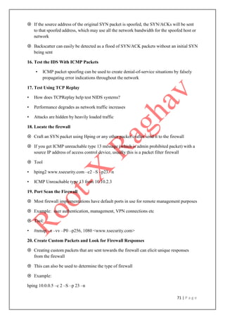 71 | P a g e
 If the source address of the original SYN packet is spoofed, the SYN/ACKs will be sent
to that spoofed address, which may use all the network bandwidth for the spoofed host or
network
 Backscatter can easily be detected as a flood of SYN/ACK packets without an initial SYN
being sent
16. Test the IDS With ICMP Packets
• ICMP packet spoofing can be used to create denial-of-service situations by falsely
propagating error indications throughout the network
17. Test Using TCP Replay
• How does TCPReplay help test NIDS systems?
• Performance degrades as network traffic increases
• Attacks are hidden by heavily loaded traffic
18. Locate the firewall
 Craft an SYN packet using Hping or any other packet crafter send it to the firewall
 If you get ICMP unreachable type 13 message (which is admin prohibited packet) with a
source IP address of access control device, usually this is a packet filter firewall
 Tool
• hping2 www.xsecurity.com –c2 –S –p23 –n
• ICMP Unreachable type 13 from 10.10.2.3
19. Port Scan the Firewall
 Most firewall implementations have default ports in use for remote management purposes
 Example: user authentication, management, VPN connections etc
 Tool:
• #nmap –n –vv –P0 –p256, 1080 <www.xsecurity.com>
20. Create Custom Packets and Look for Firewall Responses
 Creating custom packets that are sent towards the firewall can elicit unique responses
from the firewall
 This can also be used to determine the type of firewall
 Example:
hping 10.0.0.5 –c 2 –S –p 23 –n
 