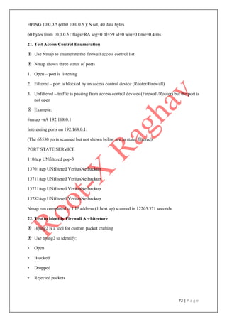 72 | P a g e
HPING 10.0.0.5 (eth0 10.0.0.5 ): S set, 40 data bytes
60 bytes from 10.0.0.5 : flags=RA seg=0 ttl=59 id=0 win=0 time=0.4 ms
21. Test Access Control Enumeration
 Use Nmap to enumerate the firewall access control list
 Nmap shows three states of ports
1. Open – port is listening
2. Filtered – port is blocked by an access control device (Router/Firewall)
3. Unfiltered – traffic is passing from access control devices (Firewall/Router) but the port is
not open
 Example:
#nmap –sA 192.168.0.1
Interesting ports on 192.168.0.1:
(The 65530 ports scanned but not shown below are in state: filtered)
PORT STATE SERVICE
110/tcp UNfiltered pop-3
13701/tcp UNfiltered VeritasNetbackup
13711/tcp UNfiltered VeritasNetbackup
13721/tcp UNfiltered VeritasNetbackup
13782/tcp UNfiltered VeritasNetbackup
Nmap run completed -- 1 IP address (1 host up) scanned in 12205.371 seconds
22. Test to Identify Firewall Architecture
 Hping2 is a tool for custom packet crafting
 Use hping2 to identify:
• Open
• Blocked
• Dropped
• Rejected packets
 