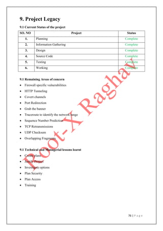 76 | P a g e
9. Project Legacy
9.1 Current Status of the project
SO. NO Project Status
1. Planning Complete
2. Information Gathering Complete
3. Design Complete
4. Source Code Complete
5. Testing Complete
6. Working Complete
9.1 Remaining Areas of concern
 Firewall specific vulnerabilities
 HTTP Tunneling
 Covert channels
 Port Redirection
 Grab the banner
 Traceroute to identify the network range
 Sequence Number Prediction
 TCP Retransmissions
 UDP Checksum
 Overlapping Fragments
9.1 Technical and Managerial lessons learnt
 Create plans
 Justify Project
 Investigate options
 Plan Security
 Plan Access
 Training
 