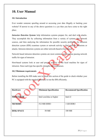 77 | P a g e
10. User Manual
10.1 Introduction
Ever wonder someone spoofing around or accessing your data illegally or hacking your
website? If answer to any of the above questions is a yes then you have come to the right
place.
Intrusion Detection Systems help information systems prepare for, and deal with attacks.
They accomplish this by collecting information from a variety of systems and network
sources, and then analyzing the information for possible security problems. An intrusion
detection system (IDS) examines system or network activity to find possible intrusions or
attacks. Intrusion detection systems are either network-based or host-based.
Network based intrusion detection systems are most common, and examine passing network
traffic for signs of intrusion.
Host-based systems look at user and process activity on the local machine for signs of
intrusion. Since each type has specific strengths and weaknesses.
10.2 Minimum requirements
Before installing the IDS make sure to check this section of the guide to check whether your
PC is equipped with the required hardware to run the IDS efficiently.
Hardware Minimum Specification Recommend Specification
PROCESSOR Intel core2duo or higher Intel i3
MEMORY 512 MB DDR3 1 GB DDR3
DISK SPACE 50 MB 100 MB
 