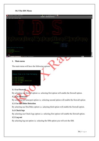 78 | P a g e
10.3 The IDS Menu
1. Main menu
The main menu will have the following options
1.1 Use Firewall
By selecting use firewall option i.e. selecting first option will enable the firewall option.
1.2. Use Honeypot
By selecting use honeypot option i.e. selecting second option will enable the firewall option
1.3. Use Dos/Ddos Detection
By selecting use Dos/Ddos option i.e. selecting third option will enable the firewall option.
1.4. Check logs
By selecting use Check logs option i.e. selecting first option will enable the firewall option.
1.5. Log out
By selecting log out option i.e. selecting the fifth option you will exit the IDS.
 