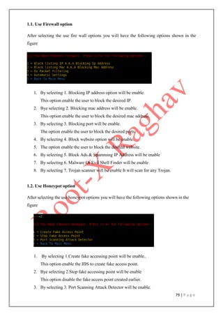 79 | P a g e
1.1. Use Firewall option
After selecting the use fire wall options you will have the following options shown in the
figure
1. By selecting 1. Blocking IP address option will be enable.
This option enable the user to block the desired IP.
2. Bye selecting 2. Blocking mac address will be enable.
This option enable the user to block the desired mac address.
3. By selecting 3. Blocking port will be enable.
The option enable the user to block the desired ports.
4. By selecting 4. Block website option will be enable.
5. The option enable the user to block the desired website.
6. By selecting 5. Block Ads & Spamming IP Address will be enable
7. By selecting 6. Malware Or Evil Shell Finder will be enable
8. By selecting 7. Trojan scanner will be enable It will scan for any Trojan.
1.2. Use Honeypot option
After selecting the use honeypot options you will have the following options shown in the
figure
1. By selecting 1.Create fake accessing point will be enable..
This option enable the IDS to create fake access point.
2. Bye selecting 2.Stop fake accessing point will be enable
This option disable the fake access point created earlier.
3. By selecting 3. Port Scanning Attack Detector will be enable.
 